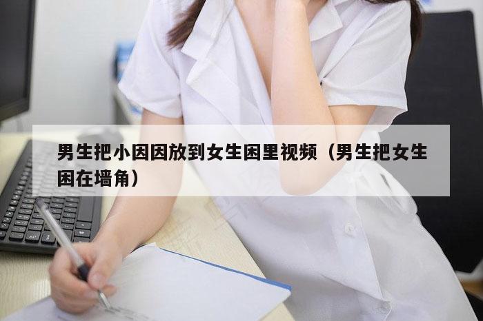 男生把小因因放到女生困里视频（男生把女生困在墙角）